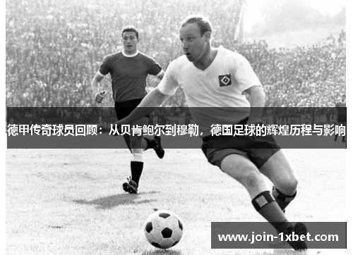德甲传奇球员回顾：从贝肯鲍尔到穆勒，德国足球的辉煌历程与影响