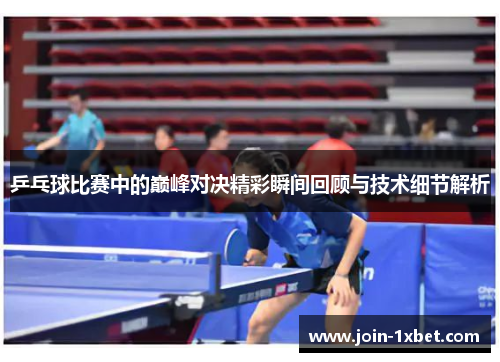乒乓球比赛中的巅峰对决精彩瞬间回顾与技术细节解析