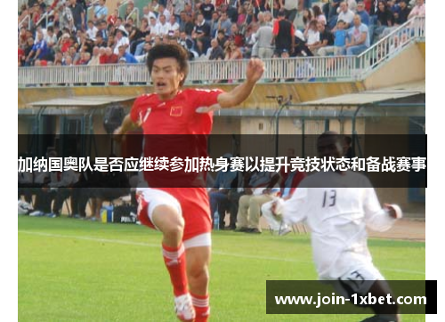加纳国奥队是否应继续参加热身赛以提升竞技状态和备战赛事